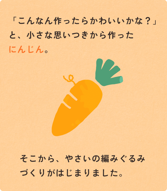 「こんなん作ったらかわいいかな？」と、小さな思いつきから作ったにんじん。そこから編みぐるみづくりが始まりました。