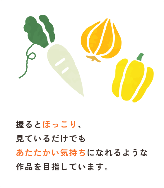 握るとほっこり、見ているだけでもあたたかい気持ちになれるような作品を目指しています。